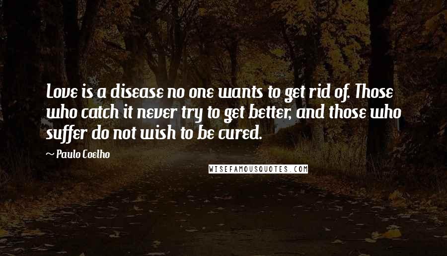 Paulo Coelho Quotes: Love is a disease no one wants to get rid of. Those who catch it never try to get better, and those who suffer do not wish to be cured.