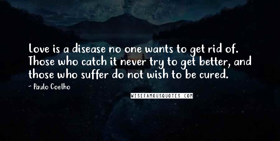 Paulo Coelho Quotes: Love is a disease no one wants to get rid of. Those who catch it never try to get better, and those who suffer do not wish to be cured.
