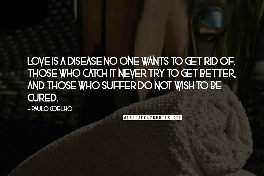 Paulo Coelho Quotes: Love is a disease no one wants to get rid of. Those who catch it never try to get better, and those who suffer do not wish to be cured.