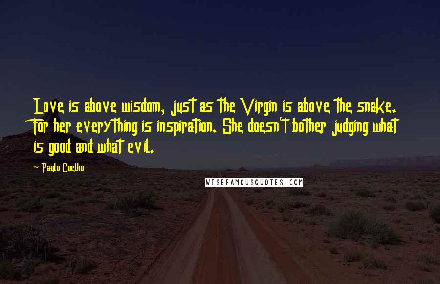 Paulo Coelho Quotes: Love is above wisdom, just as the Virgin is above the snake. For her everything is inspiration. She doesn't bother judging what is good and what evil.