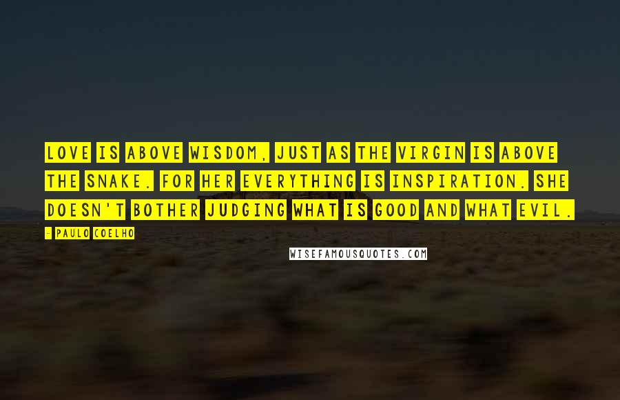 Paulo Coelho Quotes: Love is above wisdom, just as the Virgin is above the snake. For her everything is inspiration. She doesn't bother judging what is good and what evil.