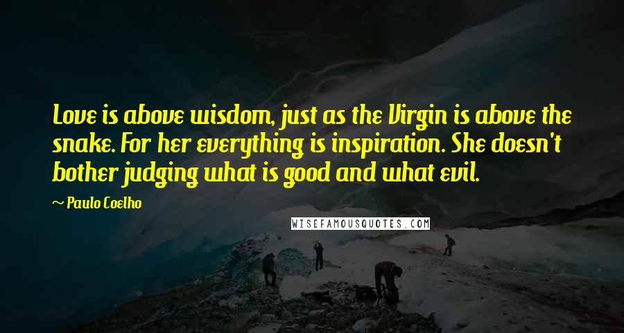 Paulo Coelho Quotes: Love is above wisdom, just as the Virgin is above the snake. For her everything is inspiration. She doesn't bother judging what is good and what evil.