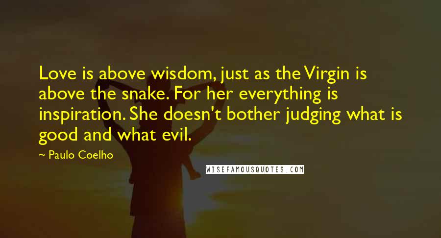 Paulo Coelho Quotes: Love is above wisdom, just as the Virgin is above the snake. For her everything is inspiration. She doesn't bother judging what is good and what evil.