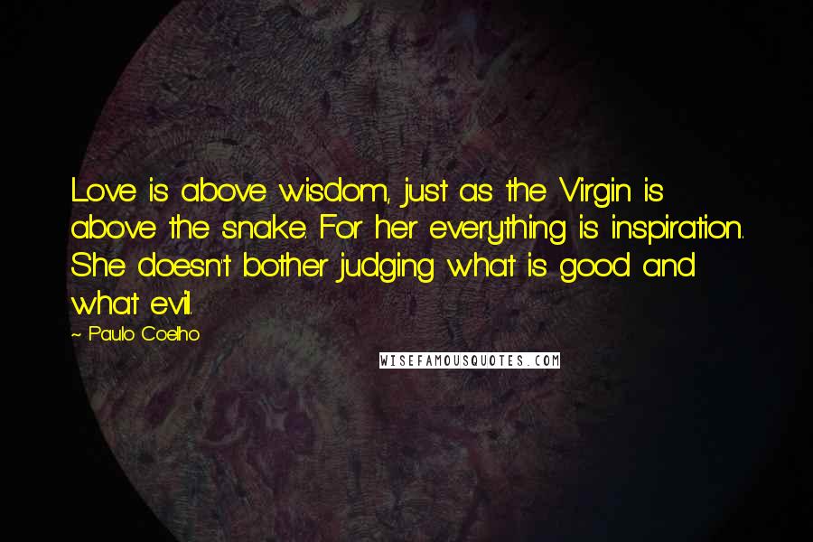 Paulo Coelho Quotes: Love is above wisdom, just as the Virgin is above the snake. For her everything is inspiration. She doesn't bother judging what is good and what evil.