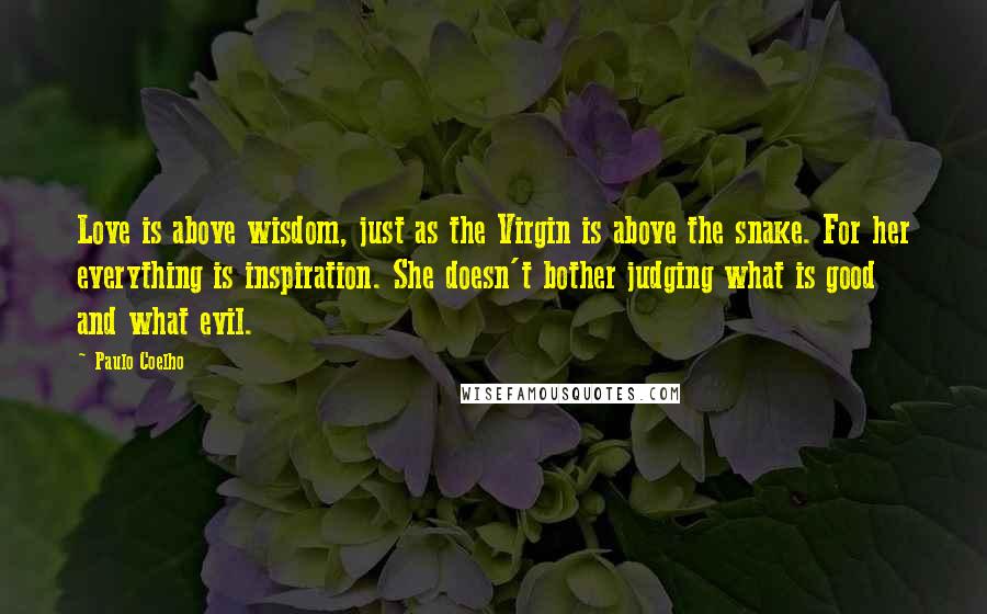 Paulo Coelho Quotes: Love is above wisdom, just as the Virgin is above the snake. For her everything is inspiration. She doesn't bother judging what is good and what evil.