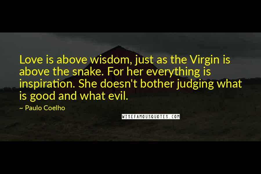 Paulo Coelho Quotes: Love is above wisdom, just as the Virgin is above the snake. For her everything is inspiration. She doesn't bother judging what is good and what evil.