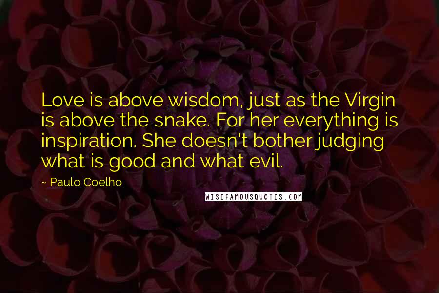 Paulo Coelho Quotes: Love is above wisdom, just as the Virgin is above the snake. For her everything is inspiration. She doesn't bother judging what is good and what evil.