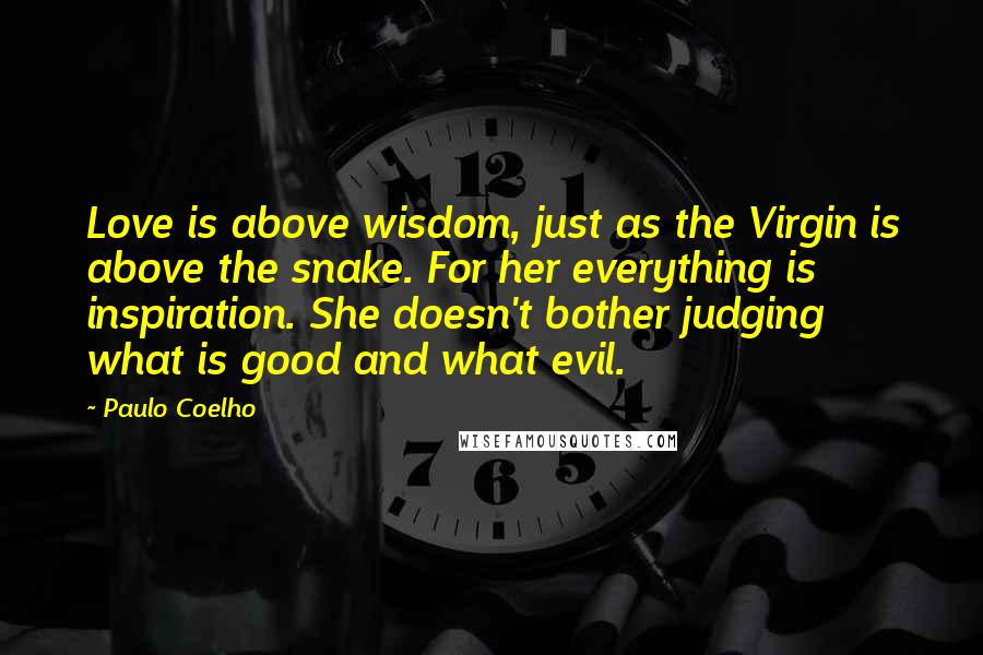 Paulo Coelho Quotes: Love is above wisdom, just as the Virgin is above the snake. For her everything is inspiration. She doesn't bother judging what is good and what evil.