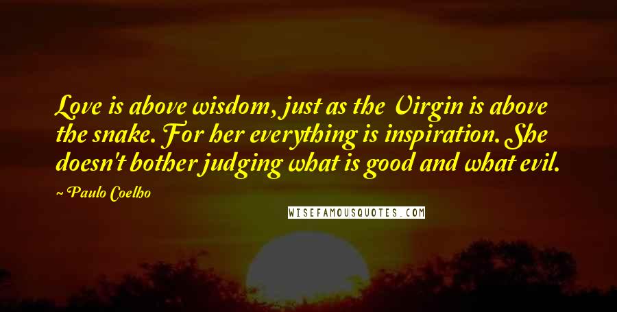 Paulo Coelho Quotes: Love is above wisdom, just as the Virgin is above the snake. For her everything is inspiration. She doesn't bother judging what is good and what evil.