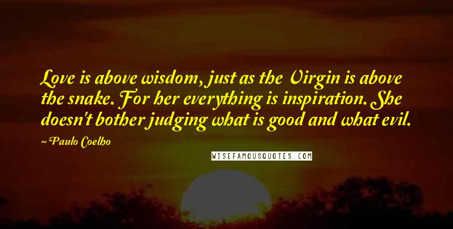 Paulo Coelho Quotes: Love is above wisdom, just as the Virgin is above the snake. For her everything is inspiration. She doesn't bother judging what is good and what evil.