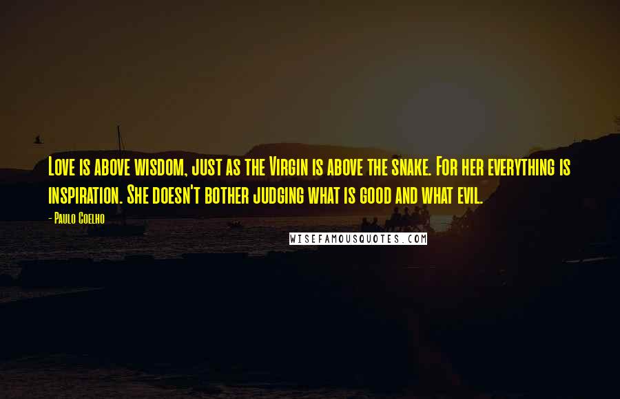Paulo Coelho Quotes: Love is above wisdom, just as the Virgin is above the snake. For her everything is inspiration. She doesn't bother judging what is good and what evil.