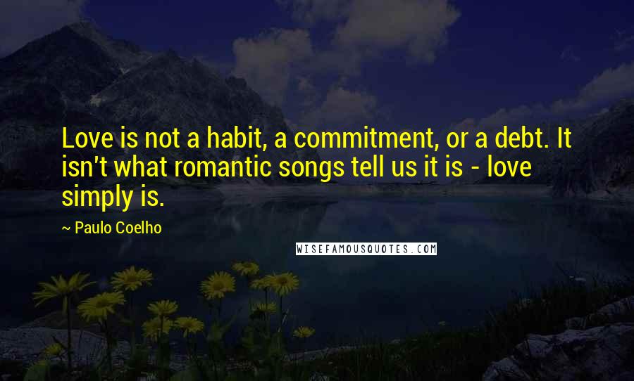 Paulo Coelho Quotes: Love is not a habit, a commitment, or a debt. It isn't what romantic songs tell us it is - love simply is.