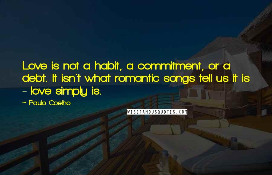 Paulo Coelho Quotes: Love is not a habit, a commitment, or a debt. It isn't what romantic songs tell us it is - love simply is.