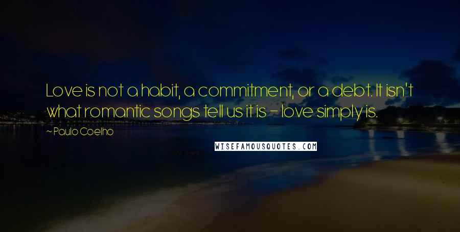 Paulo Coelho Quotes: Love is not a habit, a commitment, or a debt. It isn't what romantic songs tell us it is - love simply is.