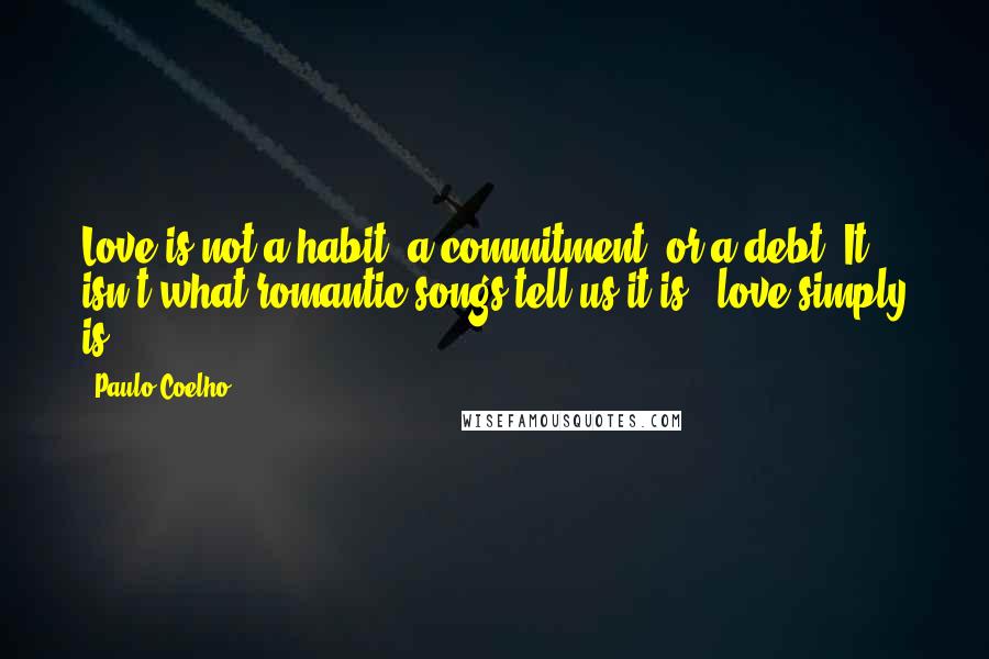 Paulo Coelho Quotes: Love is not a habit, a commitment, or a debt. It isn't what romantic songs tell us it is - love simply is.