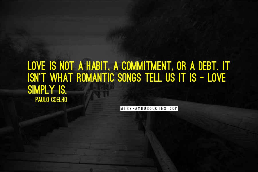 Paulo Coelho Quotes: Love is not a habit, a commitment, or a debt. It isn't what romantic songs tell us it is - love simply is.