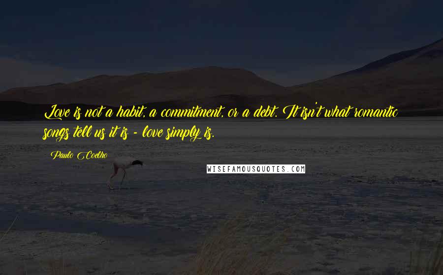 Paulo Coelho Quotes: Love is not a habit, a commitment, or a debt. It isn't what romantic songs tell us it is - love simply is.