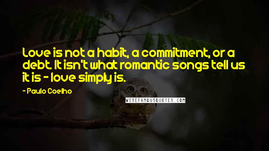 Paulo Coelho Quotes: Love is not a habit, a commitment, or a debt. It isn't what romantic songs tell us it is - love simply is.