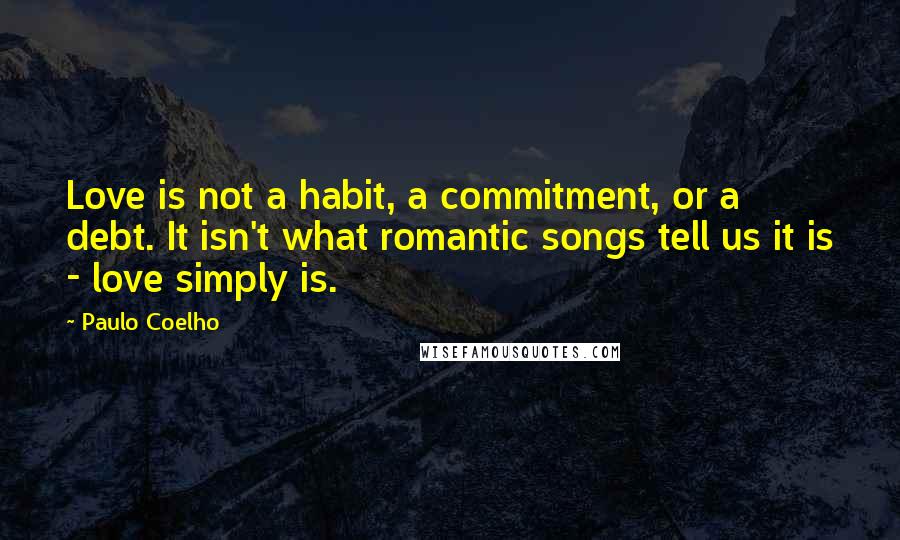 Paulo Coelho Quotes: Love is not a habit, a commitment, or a debt. It isn't what romantic songs tell us it is - love simply is.