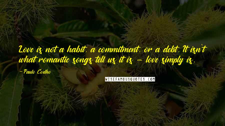 Paulo Coelho Quotes: Love is not a habit, a commitment, or a debt. It isn't what romantic songs tell us it is - love simply is.