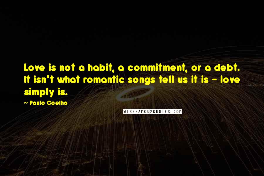 Paulo Coelho Quotes: Love is not a habit, a commitment, or a debt. It isn't what romantic songs tell us it is - love simply is.