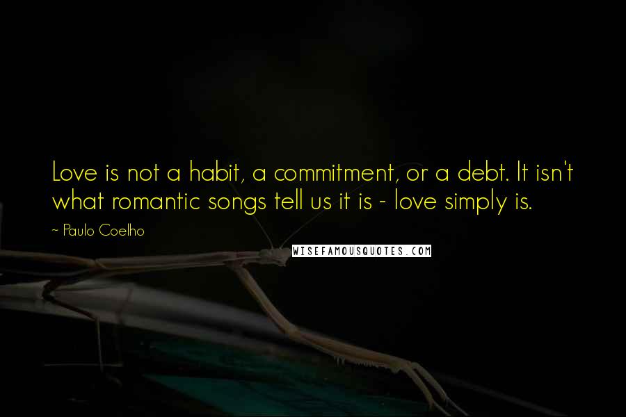 Paulo Coelho Quotes: Love is not a habit, a commitment, or a debt. It isn't what romantic songs tell us it is - love simply is.