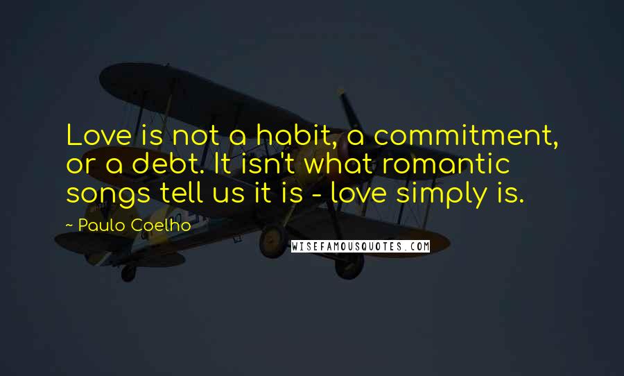 Paulo Coelho Quotes: Love is not a habit, a commitment, or a debt. It isn't what romantic songs tell us it is - love simply is.