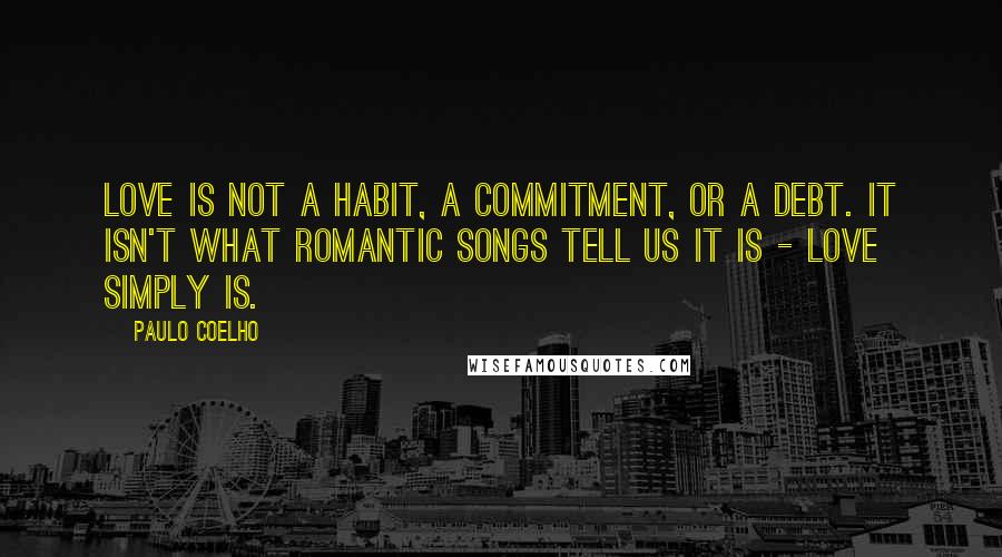 Paulo Coelho Quotes: Love is not a habit, a commitment, or a debt. It isn't what romantic songs tell us it is - love simply is.