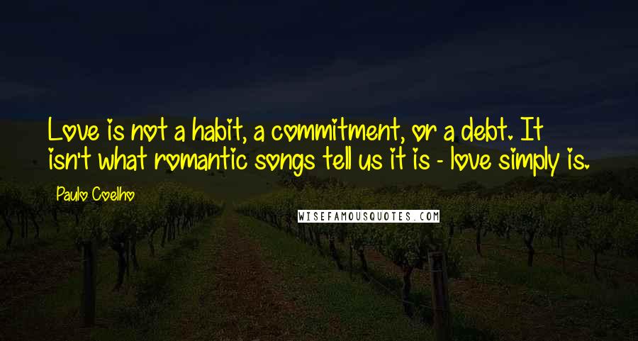 Paulo Coelho Quotes: Love is not a habit, a commitment, or a debt. It isn't what romantic songs tell us it is - love simply is.