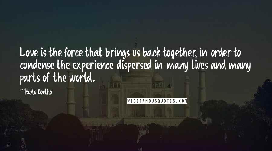 Paulo Coelho Quotes: Love is the force that brings us back together, in order to condense the experience dispersed in many lives and many parts of the world.