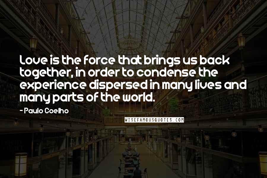 Paulo Coelho Quotes: Love is the force that brings us back together, in order to condense the experience dispersed in many lives and many parts of the world.