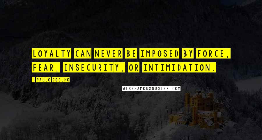 Paulo Coelho Quotes: Loyalty can never be imposed by force, fear, insecurity, or intimidation.