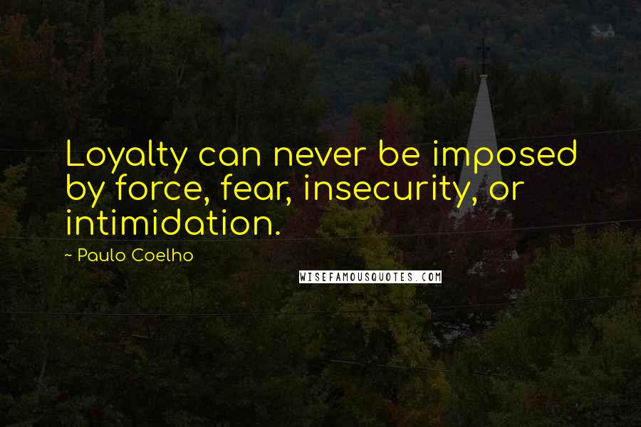 Paulo Coelho Quotes: Loyalty can never be imposed by force, fear, insecurity, or intimidation.