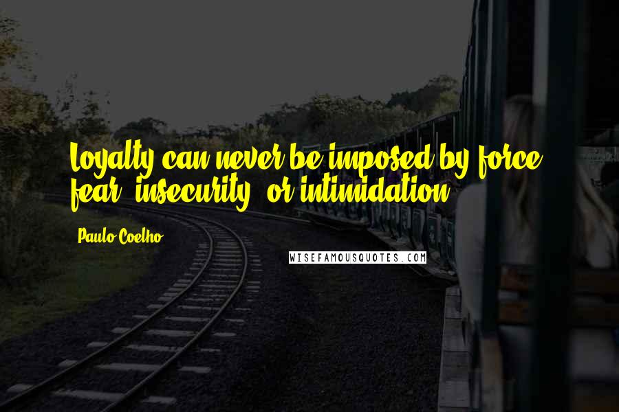 Paulo Coelho Quotes: Loyalty can never be imposed by force, fear, insecurity, or intimidation.