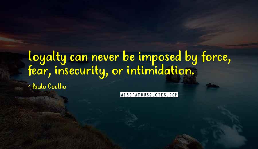 Paulo Coelho Quotes: Loyalty can never be imposed by force, fear, insecurity, or intimidation.