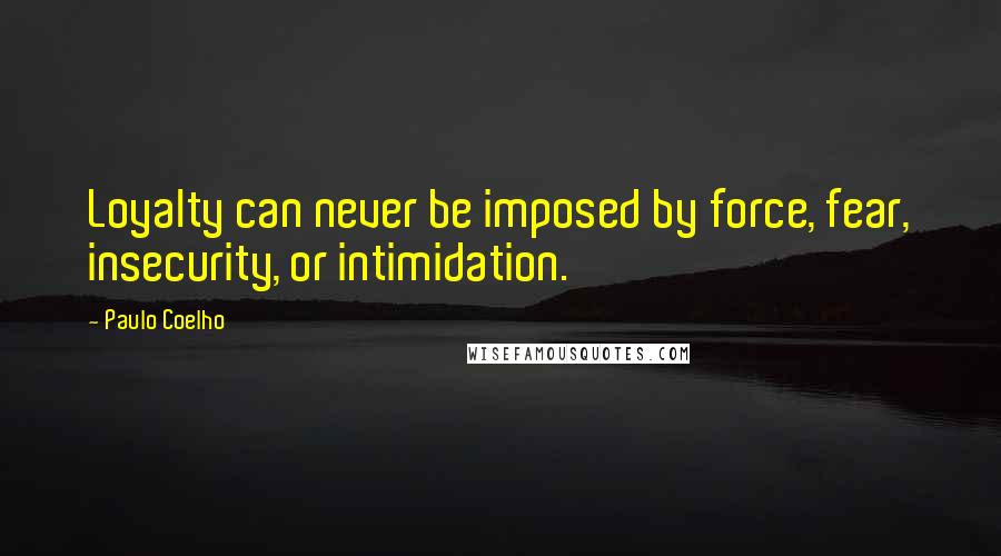 Paulo Coelho Quotes: Loyalty can never be imposed by force, fear, insecurity, or intimidation.