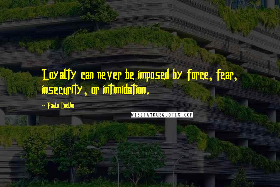 Paulo Coelho Quotes: Loyalty can never be imposed by force, fear, insecurity, or intimidation.