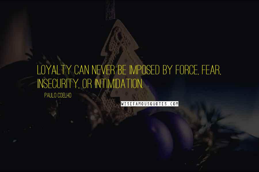 Paulo Coelho Quotes: Loyalty can never be imposed by force, fear, insecurity, or intimidation.