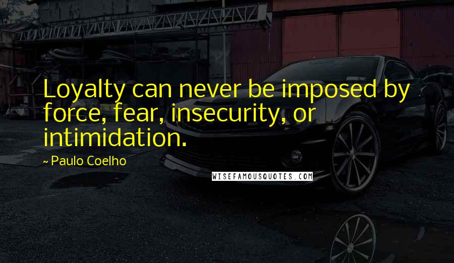 Paulo Coelho Quotes: Loyalty can never be imposed by force, fear, insecurity, or intimidation.