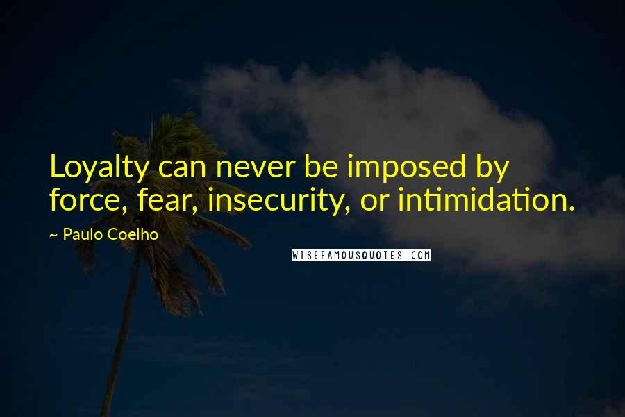 Paulo Coelho Quotes: Loyalty can never be imposed by force, fear, insecurity, or intimidation.