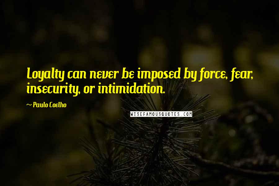 Paulo Coelho Quotes: Loyalty can never be imposed by force, fear, insecurity, or intimidation.