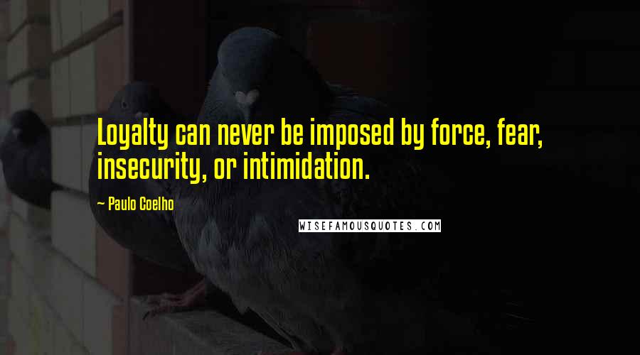 Paulo Coelho Quotes: Loyalty can never be imposed by force, fear, insecurity, or intimidation.