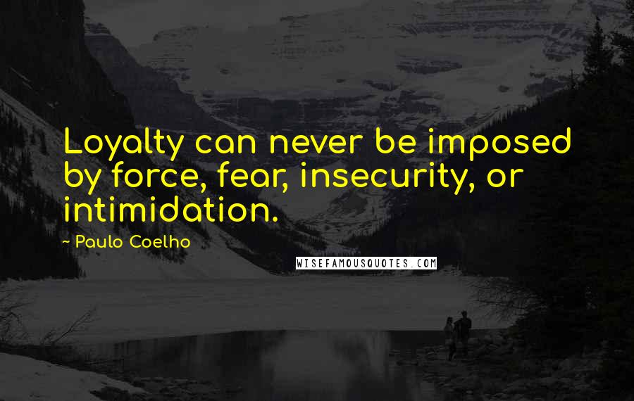 Paulo Coelho Quotes: Loyalty can never be imposed by force, fear, insecurity, or intimidation.