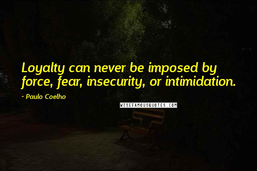 Paulo Coelho Quotes: Loyalty can never be imposed by force, fear, insecurity, or intimidation.