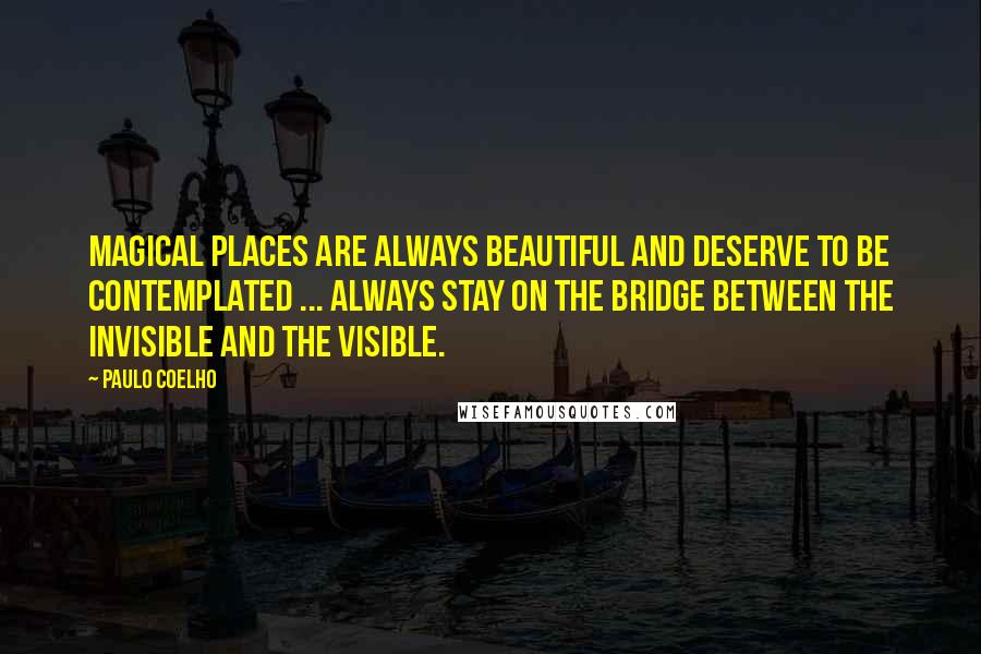Paulo Coelho Quotes: Magical places are always beautiful and deserve to be contemplated ... Always stay on the bridge between the invisible and the visible.