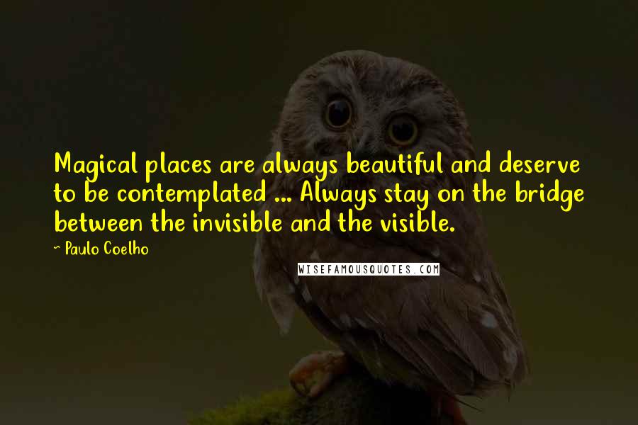 Paulo Coelho Quotes: Magical places are always beautiful and deserve to be contemplated ... Always stay on the bridge between the invisible and the visible.