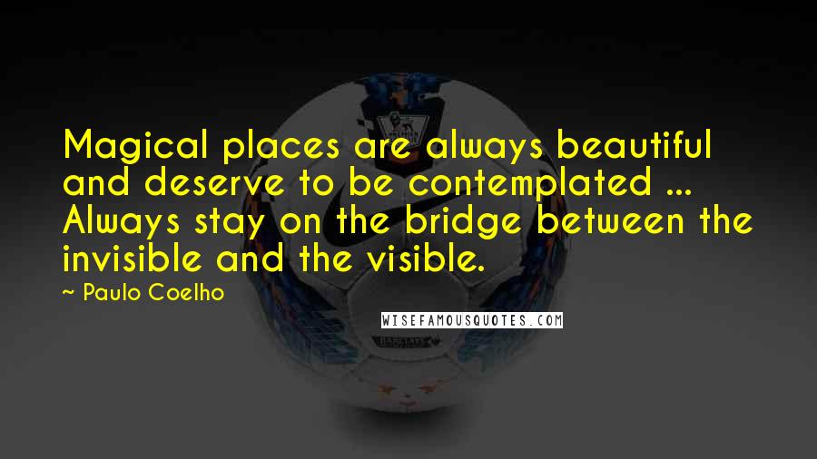 Paulo Coelho Quotes: Magical places are always beautiful and deserve to be contemplated ... Always stay on the bridge between the invisible and the visible.