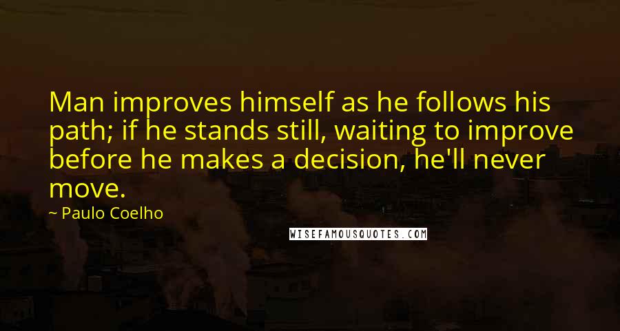 Paulo Coelho Quotes: Man improves himself as he follows his path; if he stands still, waiting to improve before he makes a decision, he'll never move.