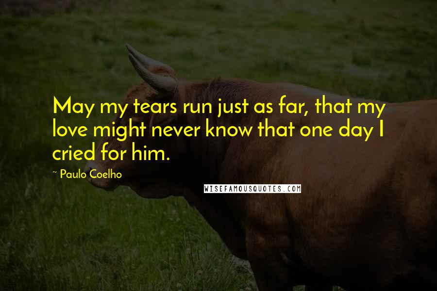 Paulo Coelho Quotes: May my tears run just as far, that my love might never know that one day I cried for him.