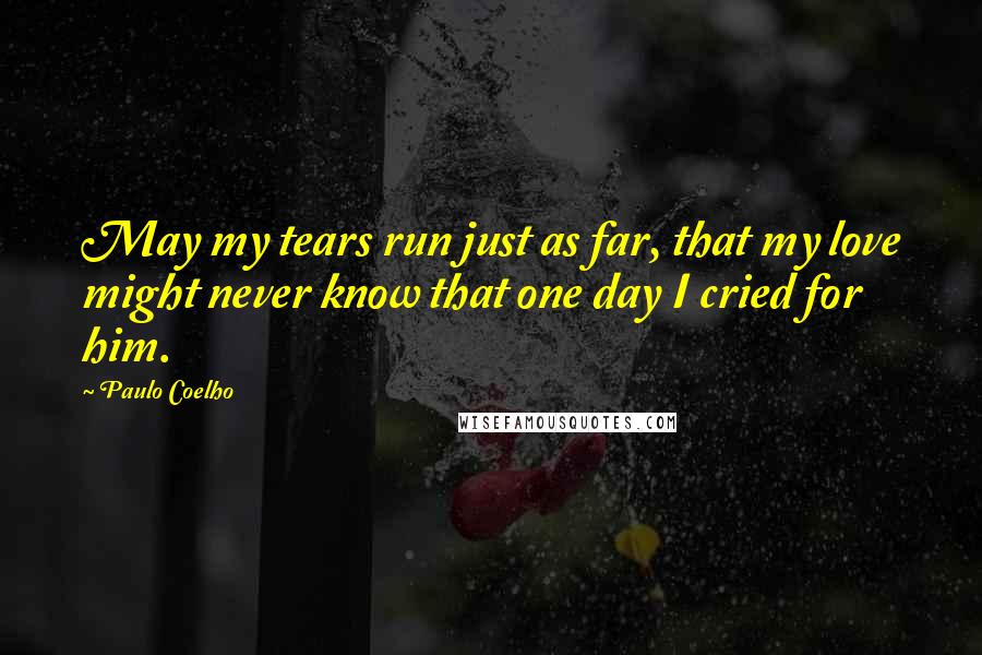 Paulo Coelho Quotes: May my tears run just as far, that my love might never know that one day I cried for him.